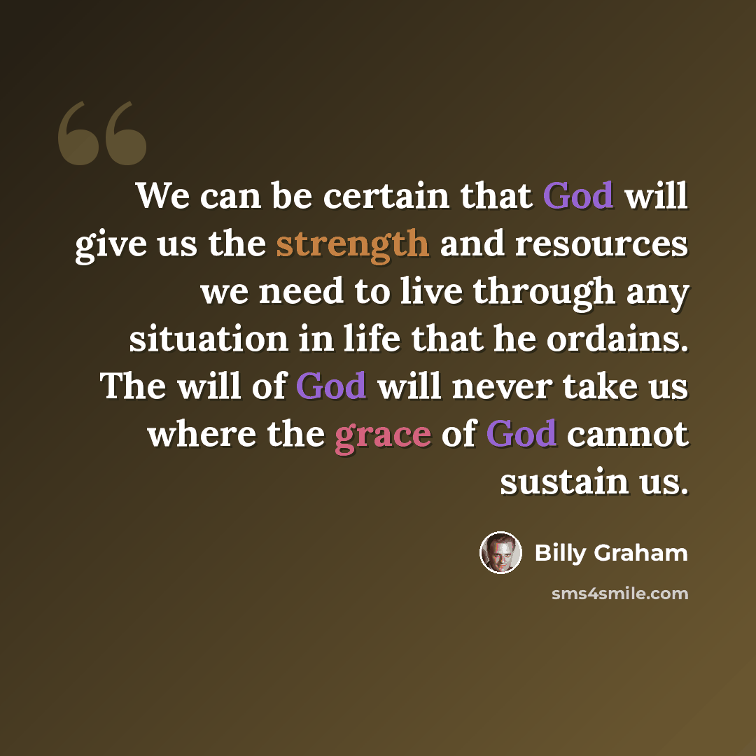 “We can be certain that God will give us the strength and resources we need to live through any situation in life that he ordains. The will of God will never take us where the grace of God cannot sustain us.” quote by Billy Graham