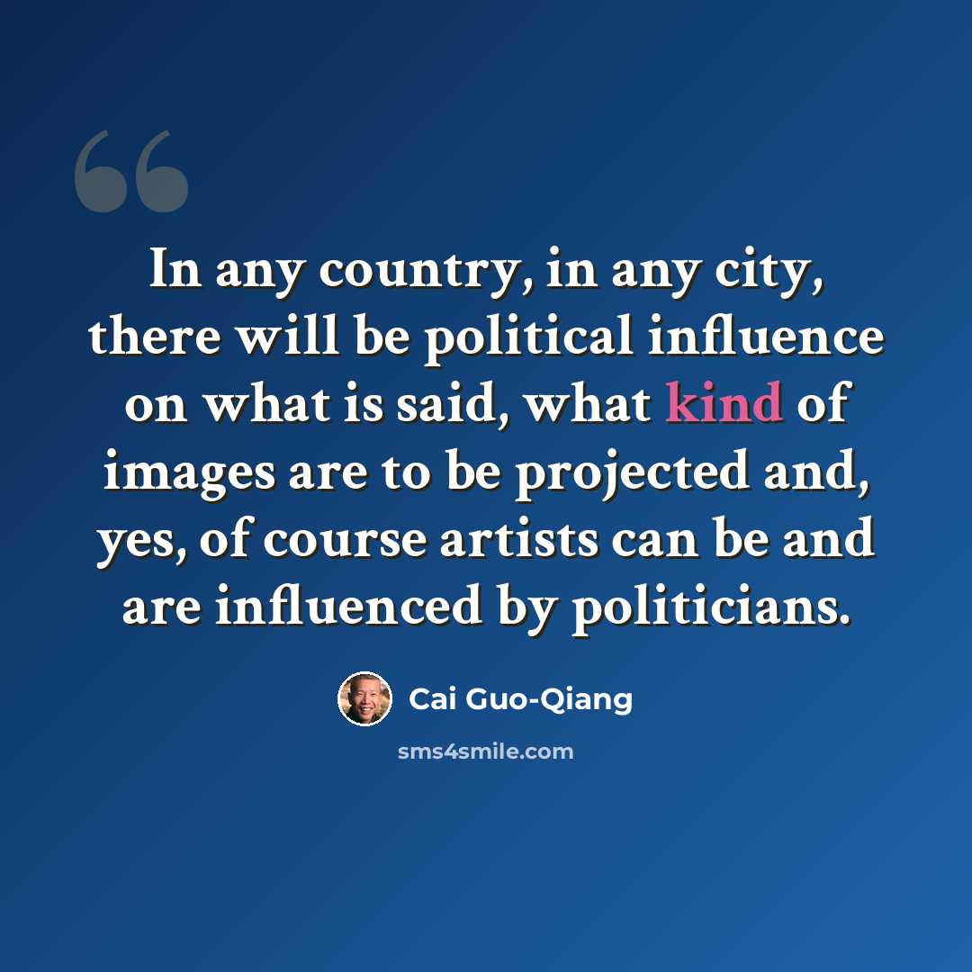 “In any country, in any city, there will be political influence on what is said, what kind of images are to be projected and, yes, of course artists can be and are influenced by politicians.” quote by Cai Guo-Qiang