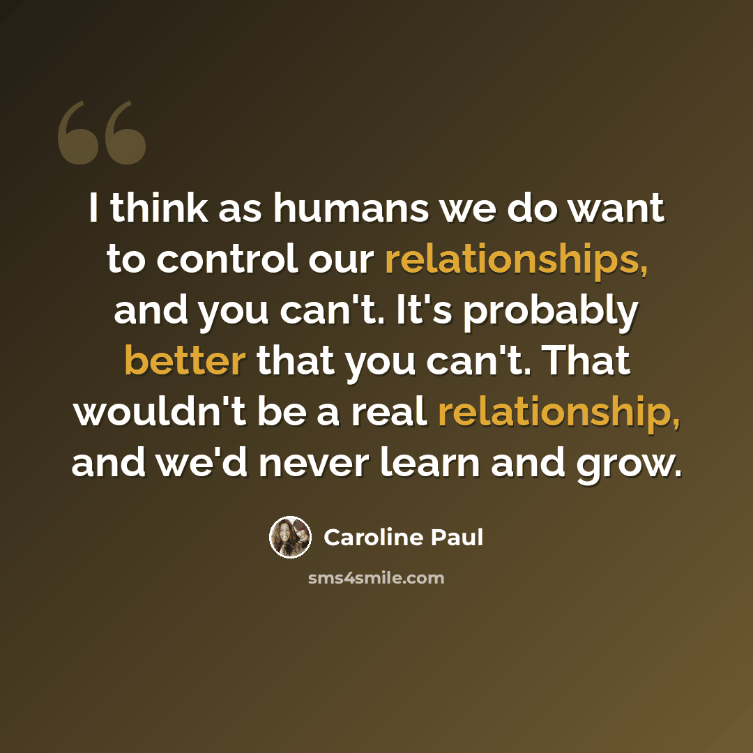 “I think as humans we do want to control our relationships, and you can't. It's probably better that you can't. That wouldn't be a real relationship, and we'd never learn and grow.” quote by Caroline Paul