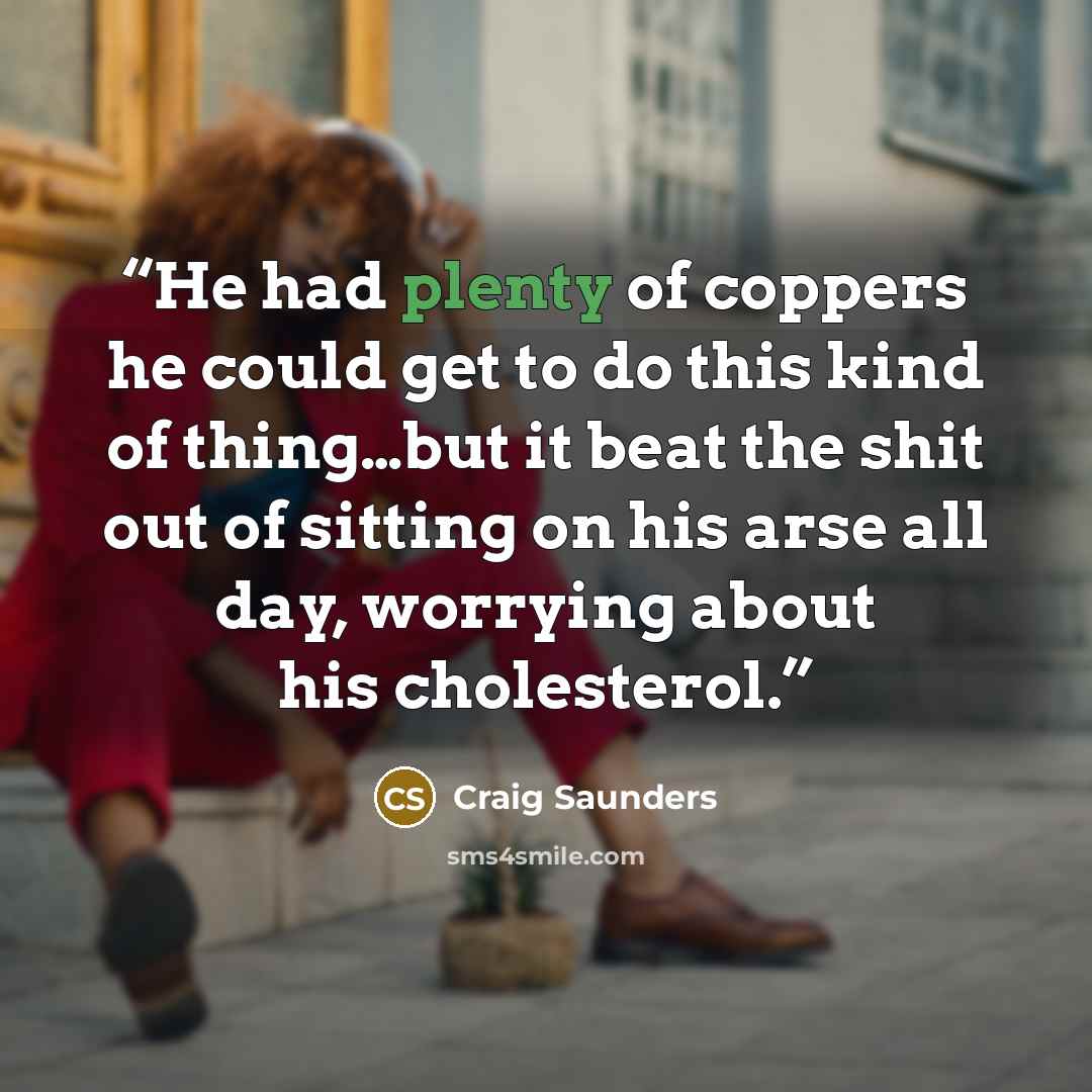 “He had plenty of coppers he could get to do this kind of thing…but it beat the shit out of sitting on his arse all day, worrying about his cholesterol.” quote by Craig Saunders