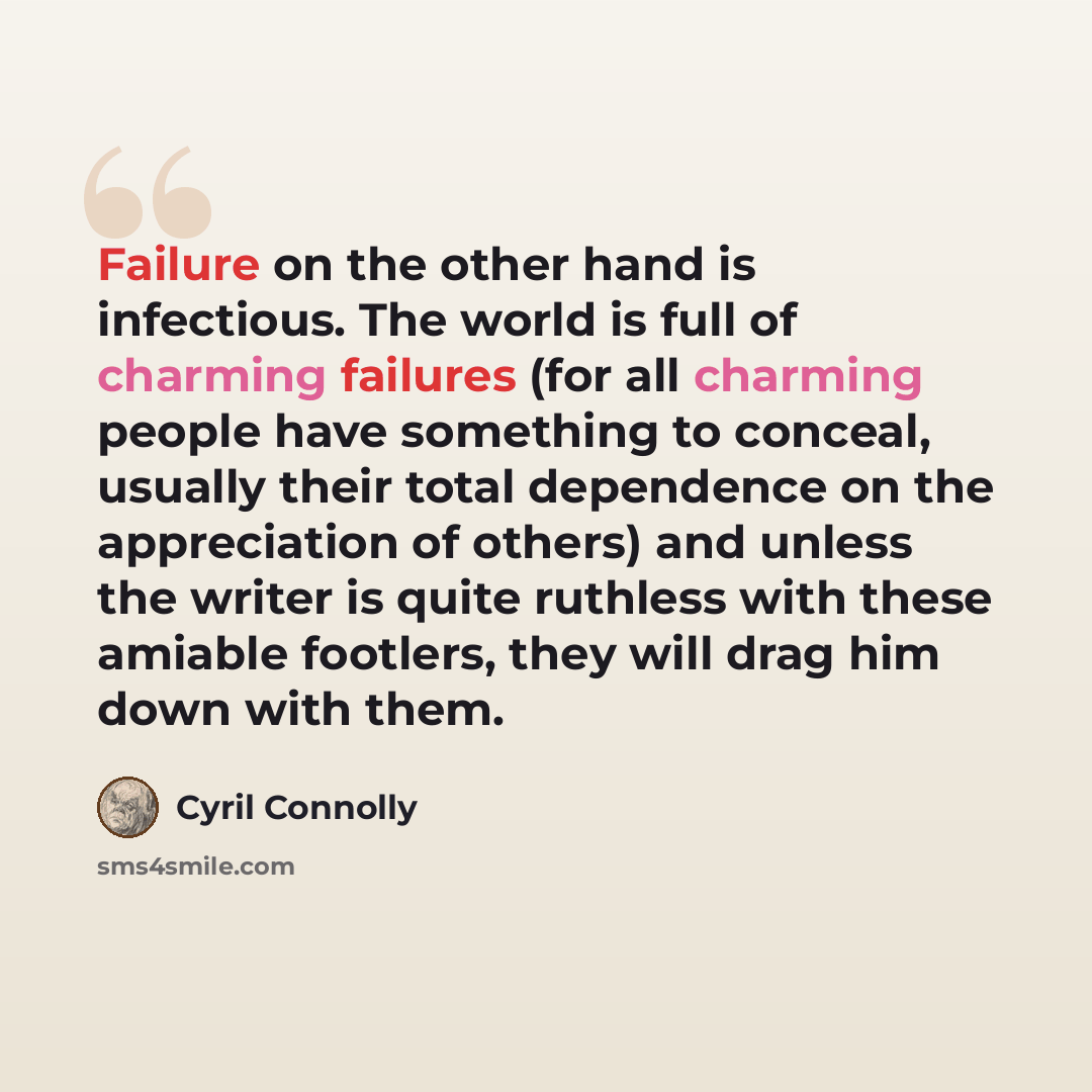 “Failure on the other hand is infectious. The world is full of charming failures (for all charming people have something to conceal, usually their total dependence on the appreciation of others) and unless the writer is quite ruthless with these amiable footlers, they will drag him down with them.” quote by Cyril Connolly