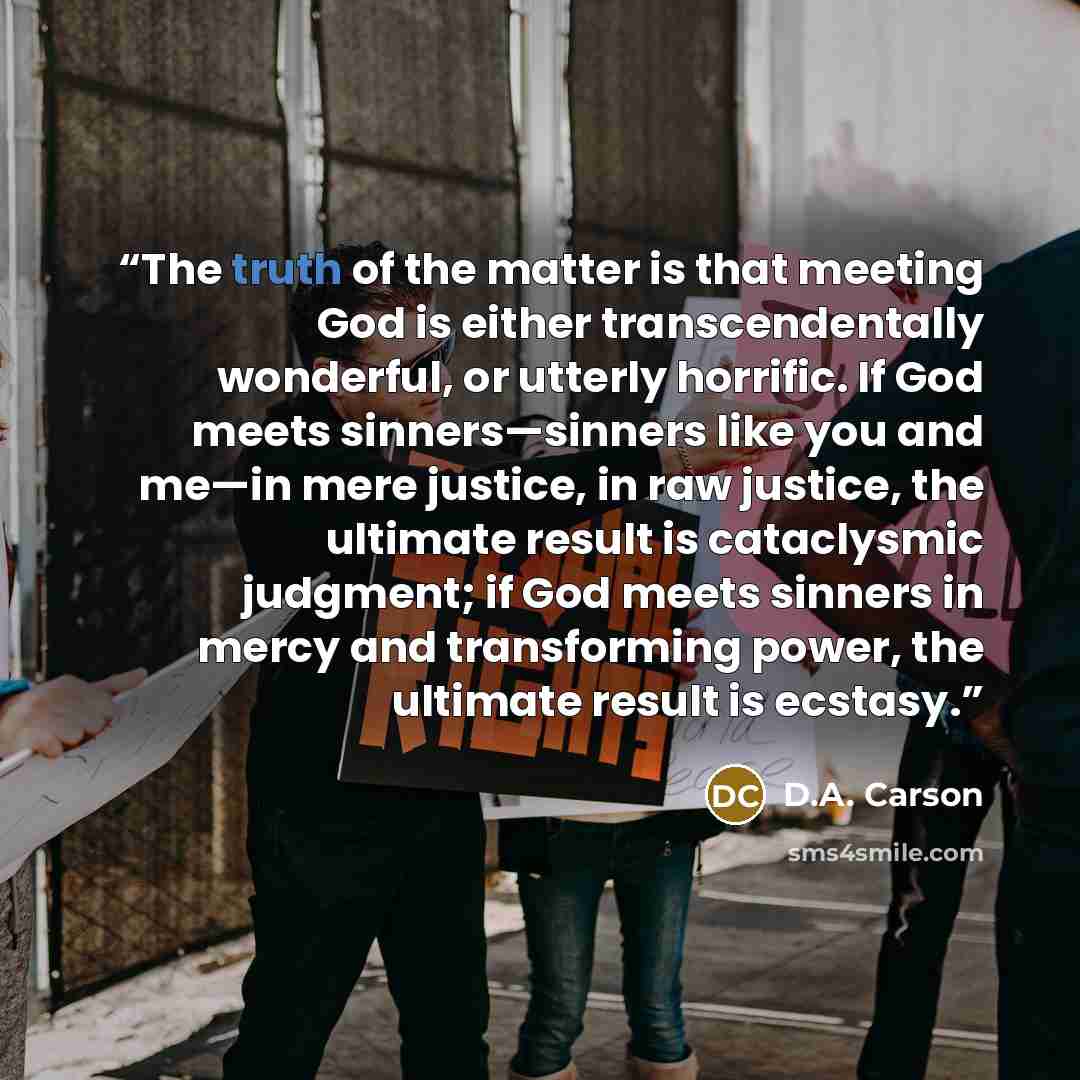 “The truth of the matter is that meeting God is either transcendentally wonderful, or utterly horrific. If God meets sinners—sinners like you and me—in mere justice, in raw justice, the ultimate result is cataclysmic judgment; if God meets sinners in mercy and transforming power, the ultimate…” quote by D.A. Carson