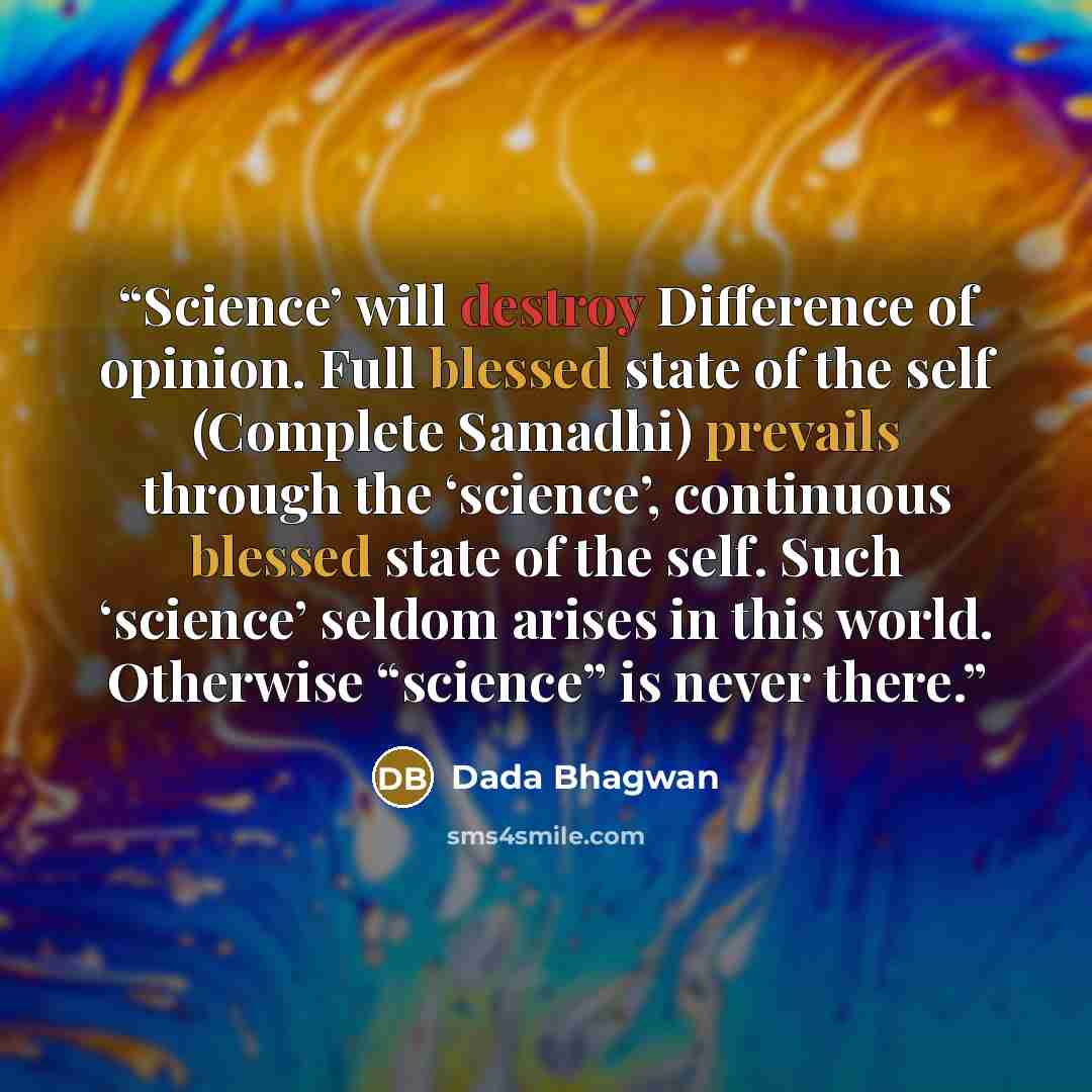 “Science’ will destroy Difference of opinion. Full blessed state of the self (Complete Samadhi) prevails through the ‘science’, continuous blessed state of the self. Such ‘science’ seldom arises in this world. Otherwise “science” is never there.” quote by Dada Bhagwan