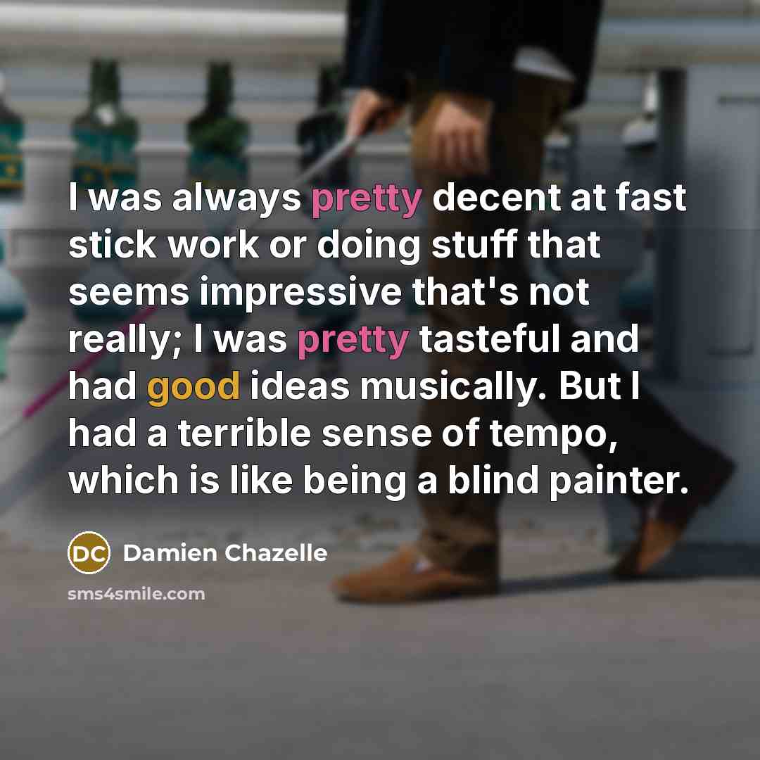 “I was always pretty decent at fast stick work or doing stuff that seems impressive that's not really; I was pretty tasteful and had good ideas musically. But I had a terrible sense of tempo, which is like being a blind painter.” quote by Damien Chazelle