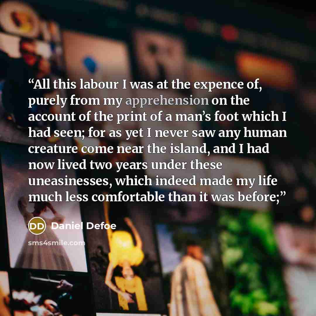 “All this labour I was at the expence of, purely from my apprehension on the account of the print of a man’s foot which I had seen; for as yet I never saw any human creature come near the island, and I had now lived two years under these uneasinesses, which indeed made my life much less comfortable…” quote by Daniel Defoe