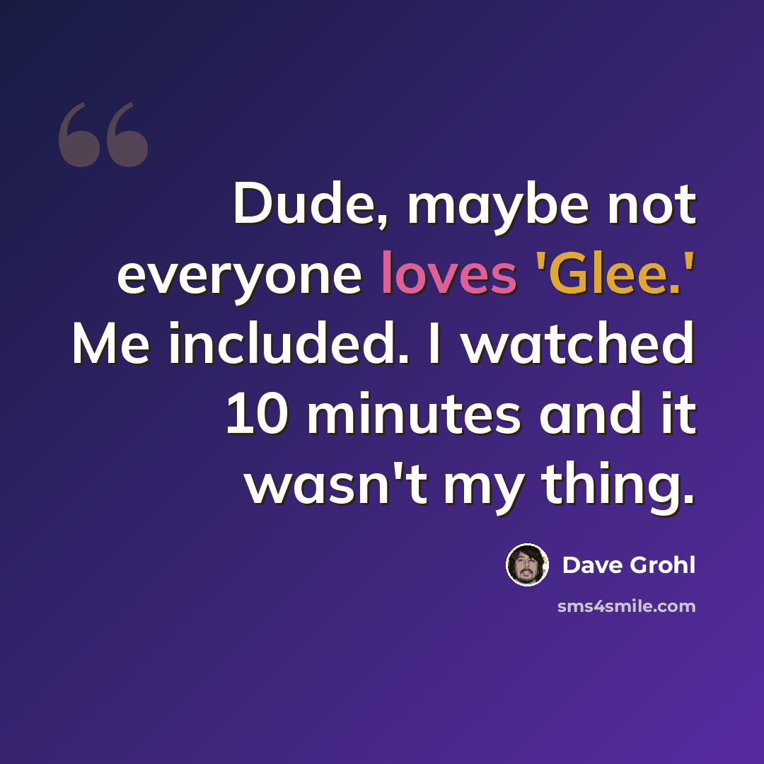 “Dude, maybe not everyone loves 'Glee.' Me included. I watched 10 minutes and it wasn't my thing.” quote by Dave Grohl