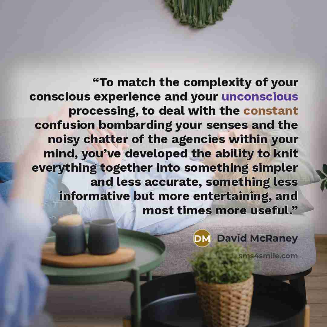 “To match the complexity of your conscious experience and your unconscious processing, to deal with the constant confusion bombarding your senses and the noisy chatter of the agencies within your mind, you’ve developed the ability to knit everything together into something simpler and less…” quote by David McRaney