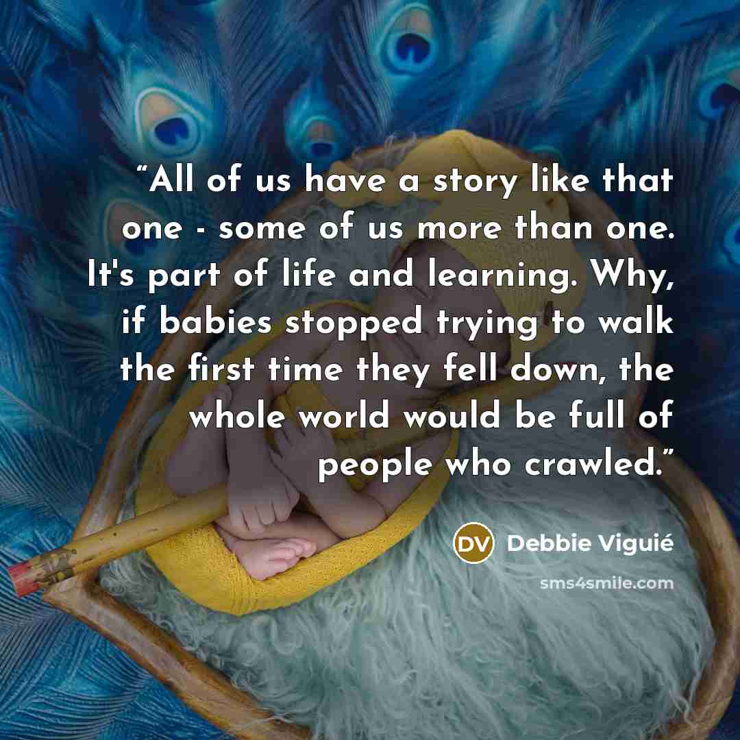 “All of us have a story like that one - some of us more than one. It's part of life and learning. Why, if babies stopped trying to walk the first time they fell down, the whole world would be full of people who crawled.” quote by Debbie Viguié