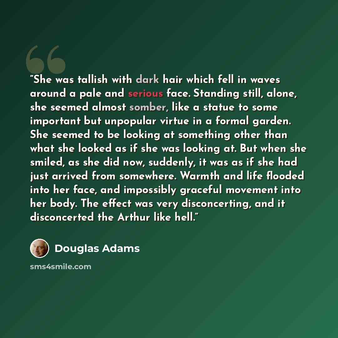 “She was tallish with dark hair which fell in waves around a pale and serious face. Standing still, alone, she seemed almost somber, like a statue to some important but unpopular virtue in a formal garden. She seemed to be looking at something other than what she looked as if she was looking at…” quote by Douglas Adams