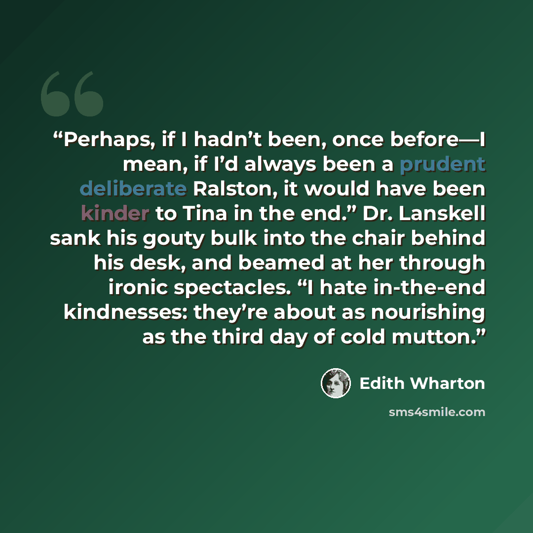 “Perhaps, if I hadn’t been, once before—I mean, if I’d always been a prudent deliberate Ralston, it would have been kinder to Tina in the end.” Dr. Lanskell sank his gouty bulk into the chair behind his desk, and beamed at her through ironic spectacles. “I hate in-the-end kindnesses: they’re about…” quote by Edith Wharton