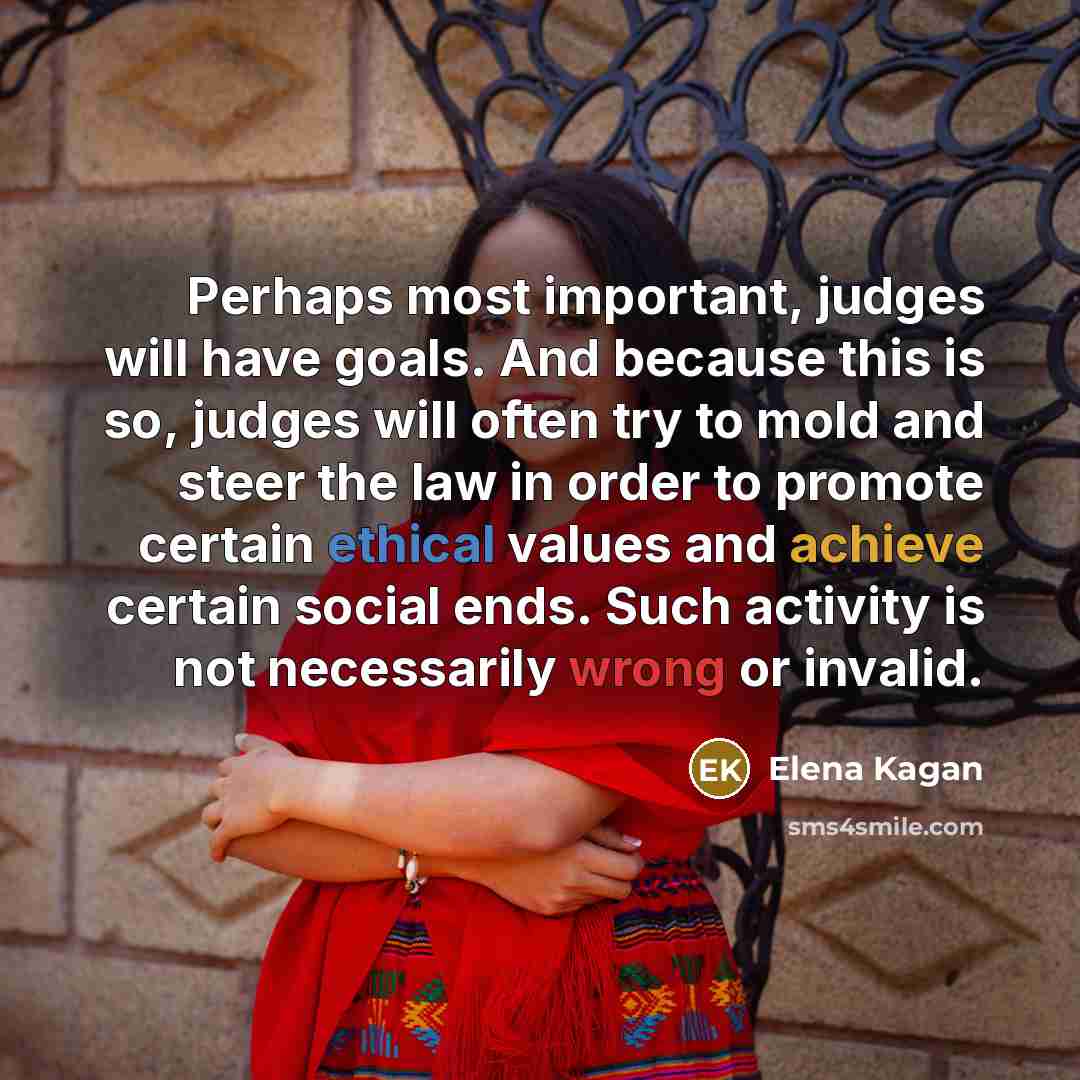 “Perhaps most important, judges will have goals. And because this is so, judges will often try to mold and steer the law in order to promote certain ethical values and achieve certain social ends. Such activity is not necessarily wrong or invalid.” quote by Elena Kagan