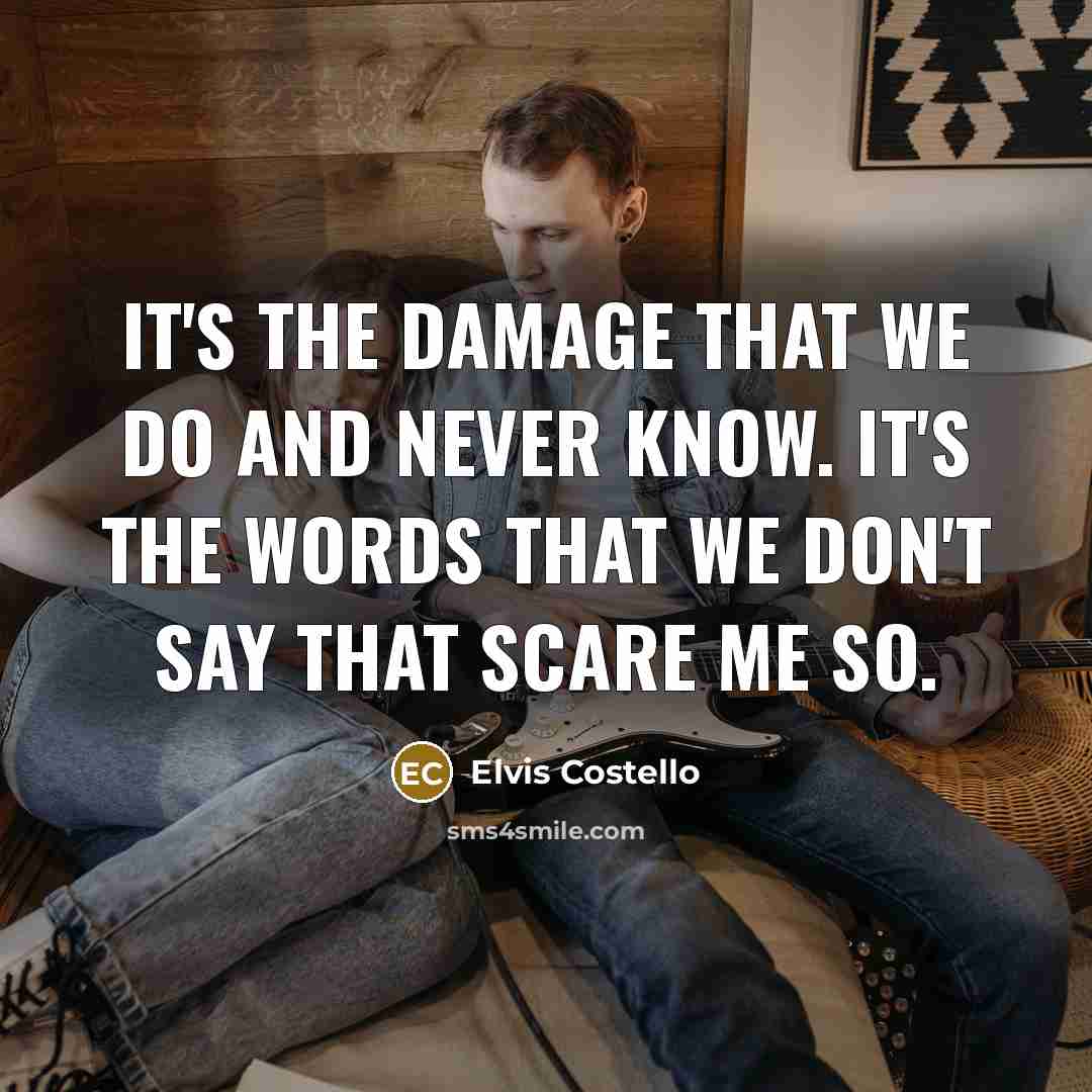 “It's the damage that we do and never know. It's the words that we don't say that scare me so.” quote by Elvis Costello