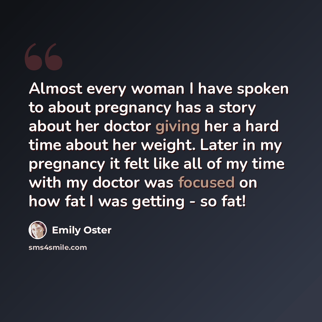 “Almost every woman I have spoken to about pregnancy has a story about her doctor giving her a hard time about her weight. Later in my pregnancy it felt like all of my time with my doctor was focused on how fat I was getting - so fat!” quote by Emily Oster