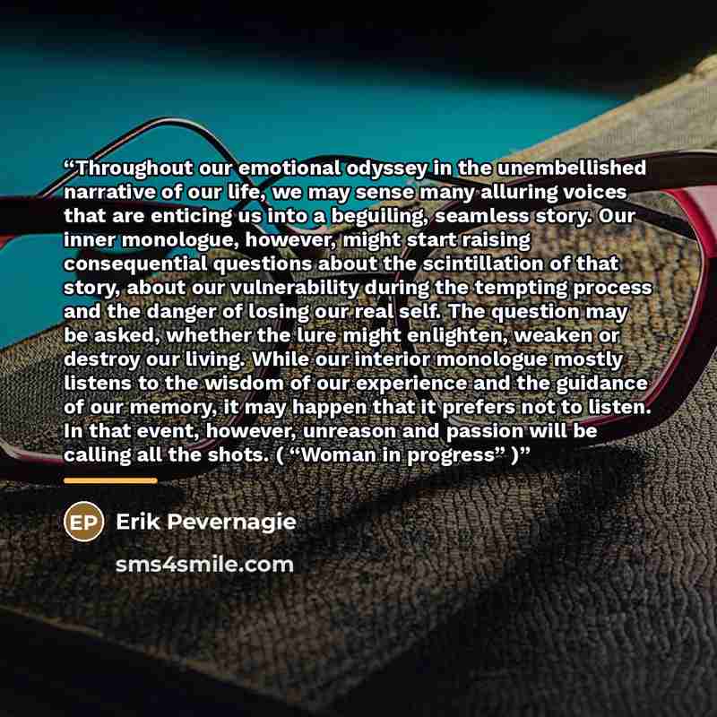 “Throughout our emotional odyssey in the unembellished narrative of our life, we may sense many alluring voices that are enticing us into a beguiling, seamless story. Our inner monologue, however, might start raising consequential questions about the scintillation of that story, about our…” quote by Erik Pevernagie