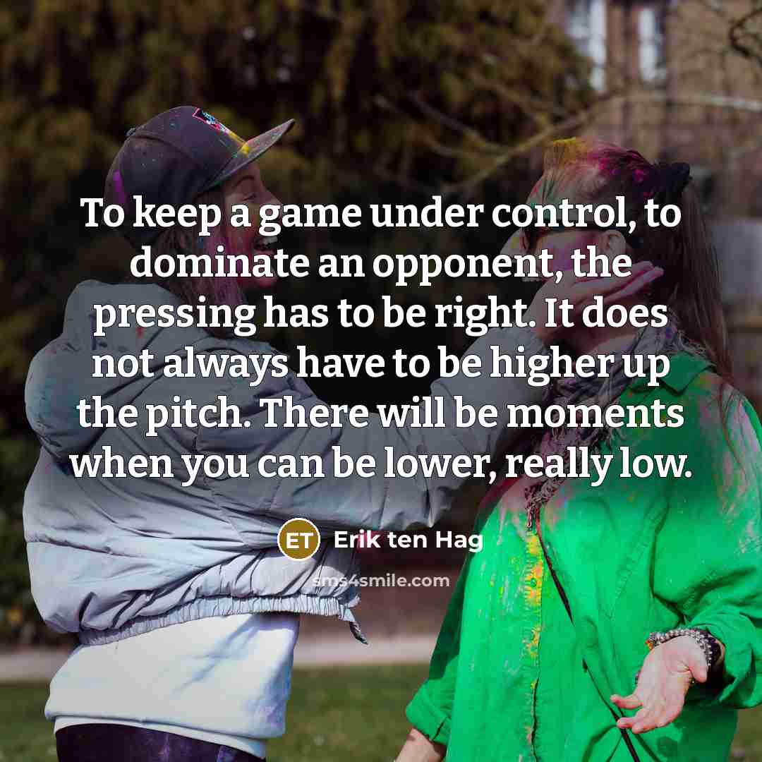 “To keep a game under control, to dominate an opponent, the pressing has to be right. It does not always have to be higher up the pitch. There will be moments when you can be lower, really low.” quote by Erik ten Hag