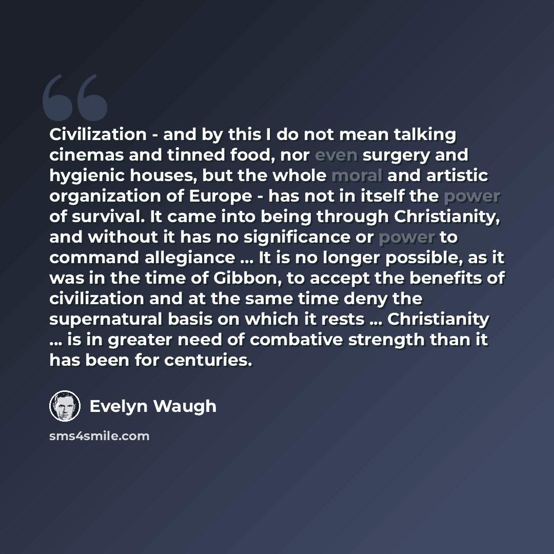 “Civilization - and by this I do not mean talking cinemas and tinned food, nor even surgery and hygienic houses, but the whole moral and artistic organization of Europe - has not in itself the power of survival. It came into being through Christianity, and without it has no significance or power to…” quote by Evelyn Waugh