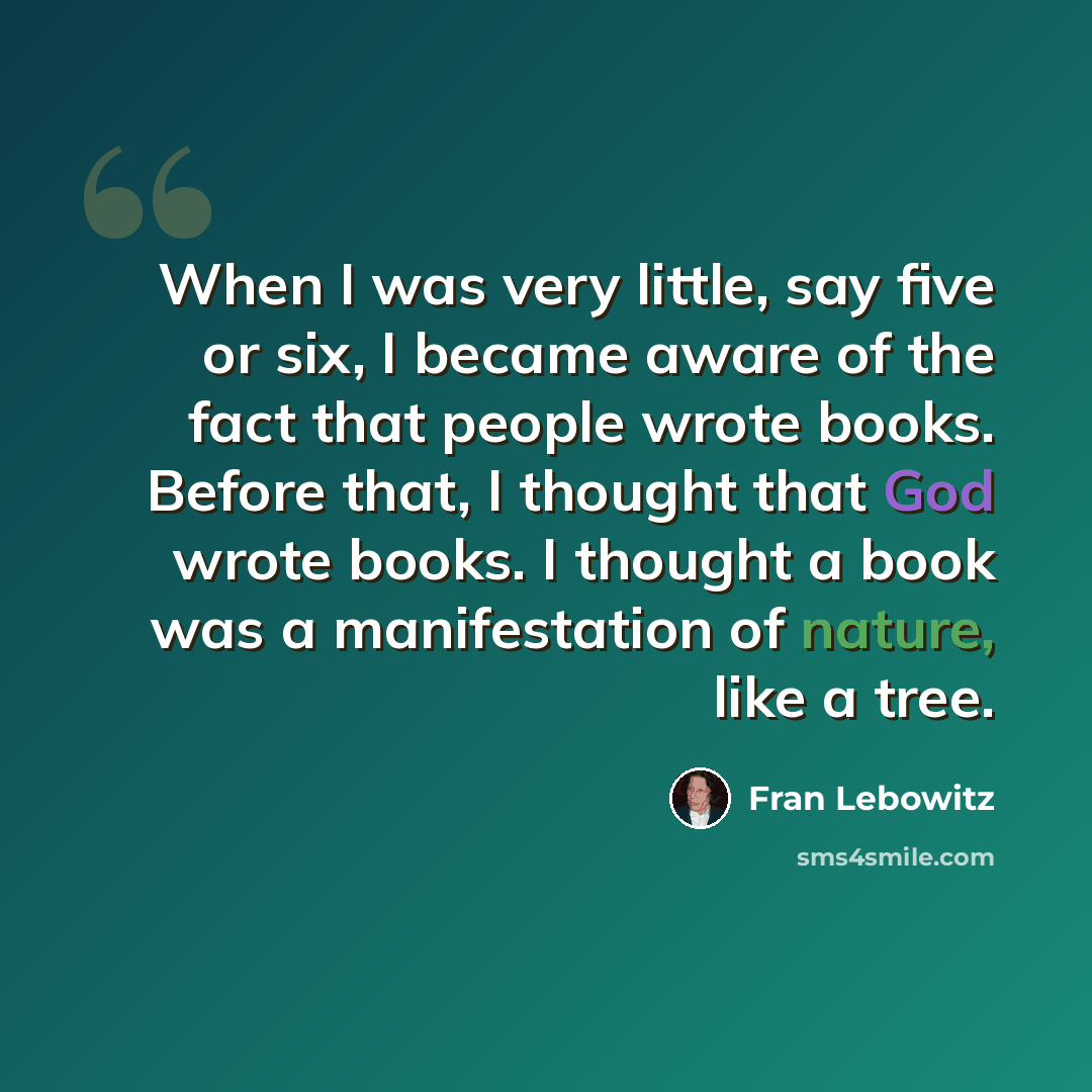“When I was very little, say five or six, I became aware of the fact that people wrote books. Before that, I thought that God wrote books. I thought a book was a manifestation of nature, like a tree.” quote by Fran Lebowitz