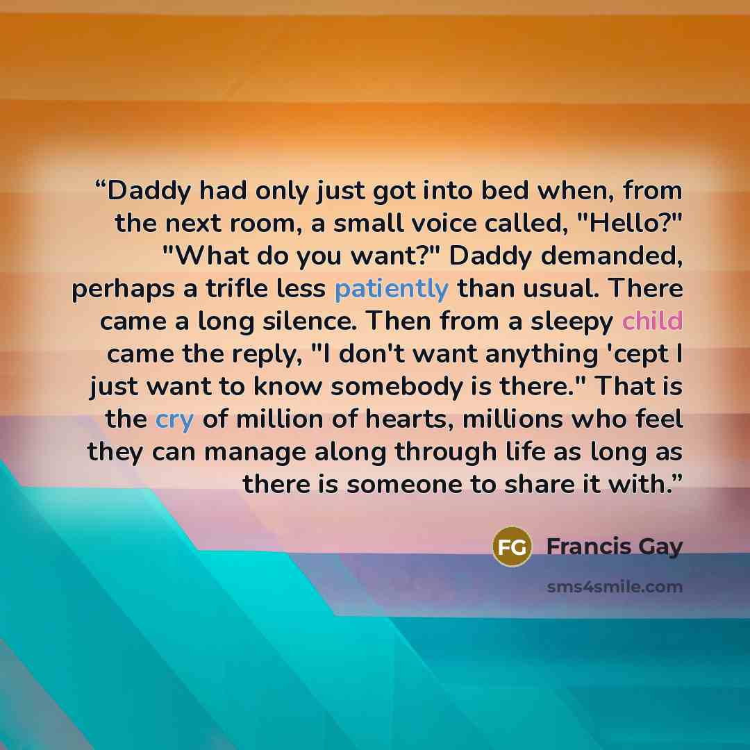 “Daddy had only just got into bed when, from the next room, a small voice called, "Hello?" "What do you want?" Daddy demanded, perhaps a trifle less patiently than usual. There came a long silence. Then from a sleepy child came the reply, "I don't want anything 'cept I just want to know somebody is…” quote by Francis Gay