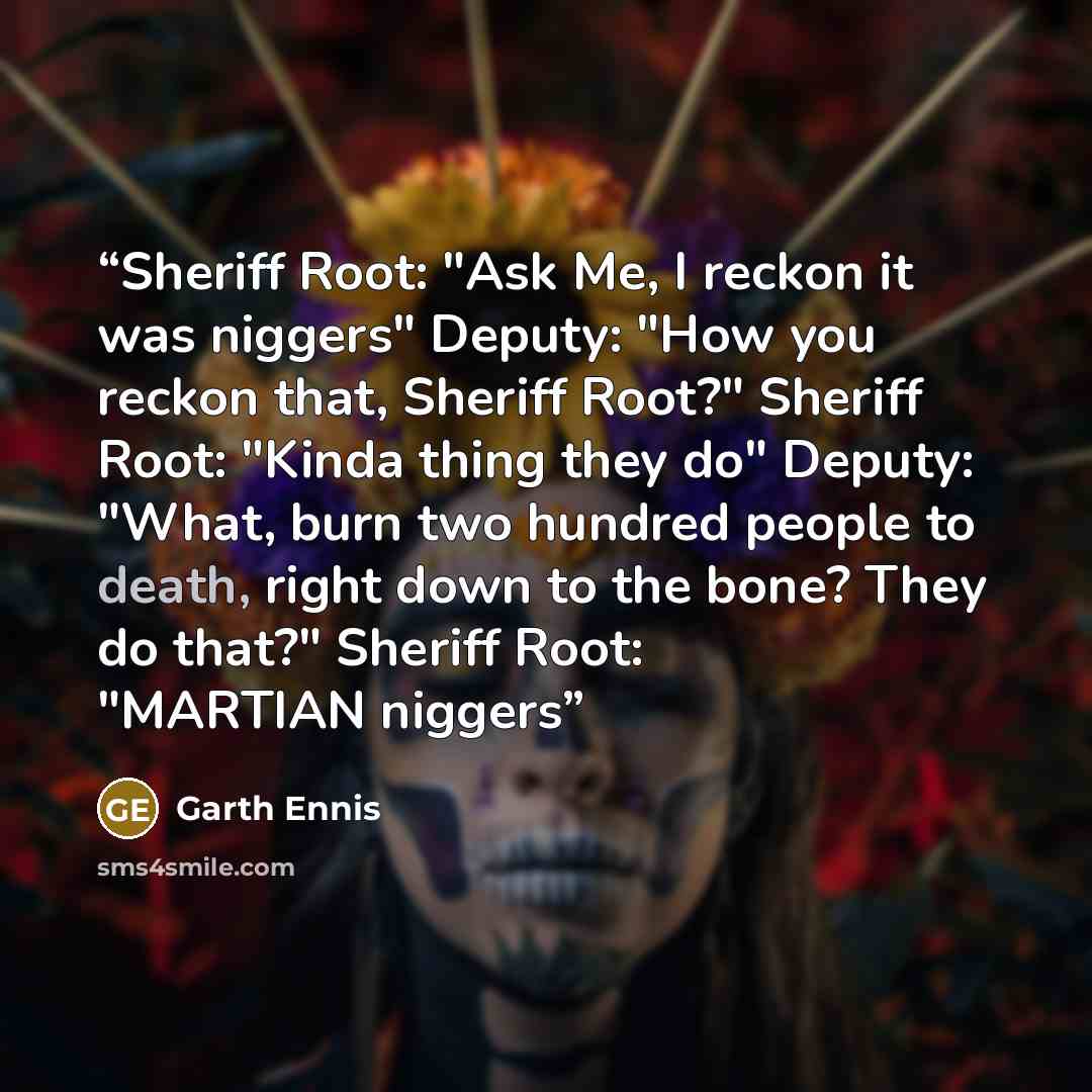 “Sheriff Root: "Ask Me, I reckon it was niggers" Deputy: "How you reckon that, Sheriff Root?" Sheriff Root: "Kinda thing they do" Deputy: "What, burn two hundred people to death, right down to the bone? They do that?" Sheriff Root: "MARTIAN niggers” quote by Garth Ennis