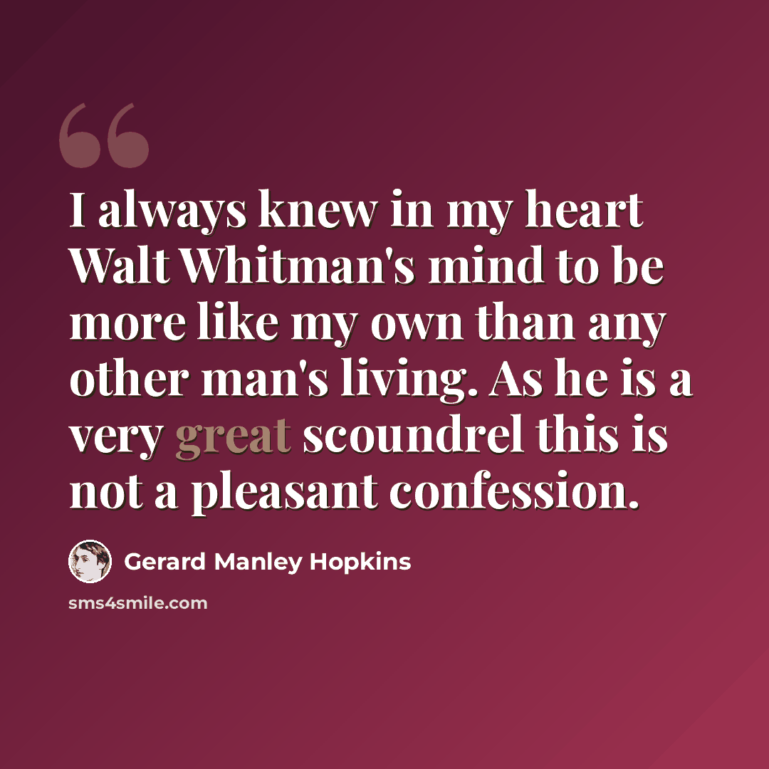 “I always knew in my heart Walt Whitman's mind to be more like my own than any other man's living. As he is a very great scoundrel this is not a pleasant confession.” quote by Gerard Manley Hopkins