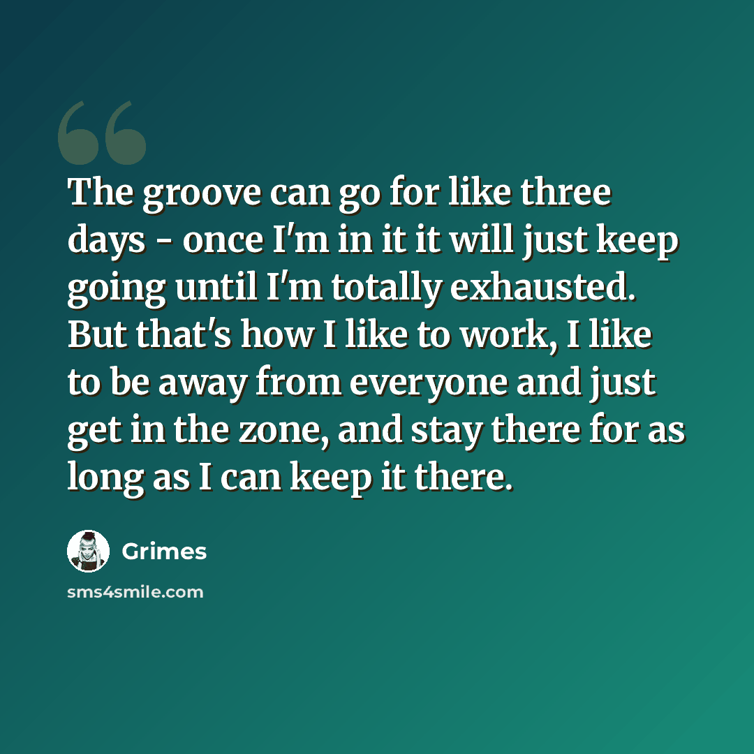 “The groove can go for like three days - once I'm in it it will just keep going until I'm totally exhausted. But that's how I like to work, I like to be away from everyone and just get in the zone, and stay there for as long as I can keep it there.” quote by Grimes