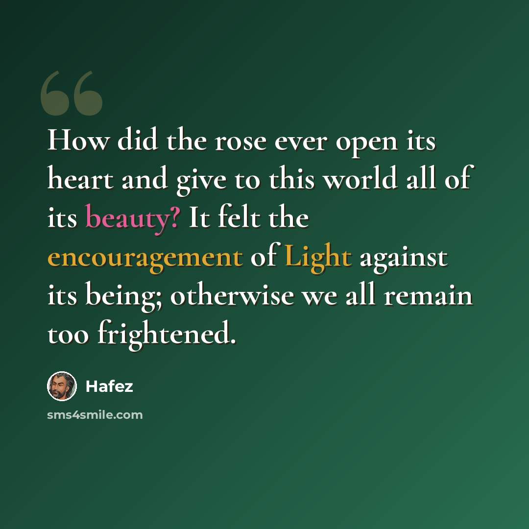 “How did the rose ever open its heart and give to this world all of its beauty? It felt the encouragement of Light against its being; otherwise we all remain too frightened.” quote by Hafez