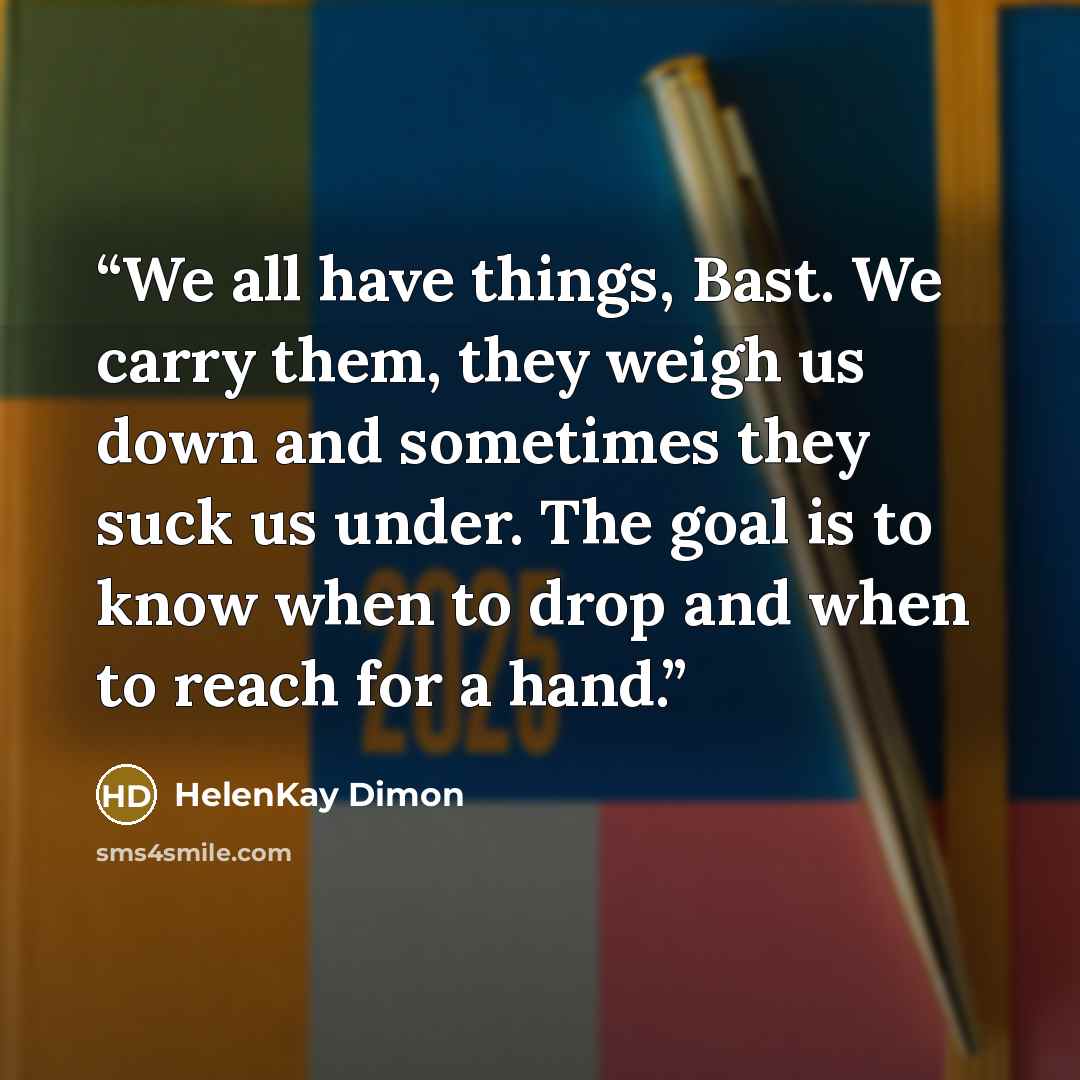 “We all have things, Bast. We carry them, they weigh us down and sometimes they suck us under. The goal is to know when to drop and when to reach for a hand.” quote by HelenKay Dimon