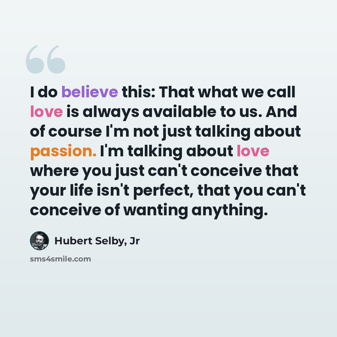 “I do believe this: That what we call love is always available to us. And of course I'm not just talking about passion. I'm talking about love where you just can't conceive that your life isn't perfect, that you can't conceive of wanting anything.” quote by Hubert Selby, Jr