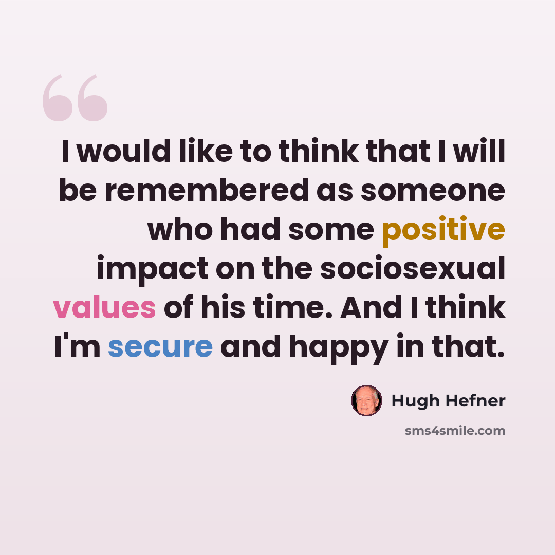“I would like to think that I will be remembered as someone who had some positive impact on the sociosexual values of his time. And I think I'm secure and happy in that.” quote by Hugh Hefner