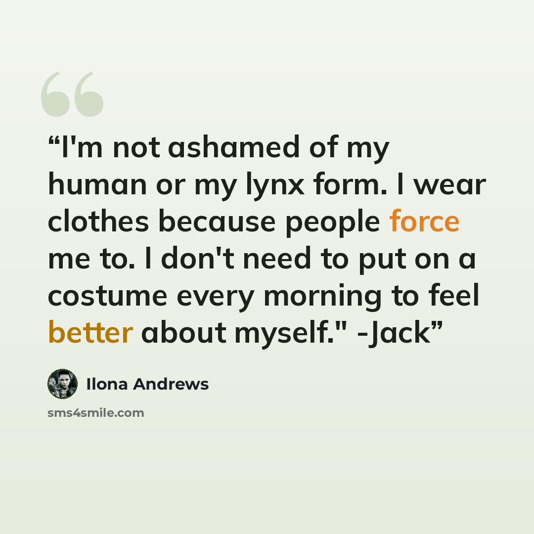“I'm not ashamed of my human or my lynx form. I wear clothes because people force me to. I don't need to put on a costume every morning to feel better about myself." -Jack” quote by Ilona Andrews