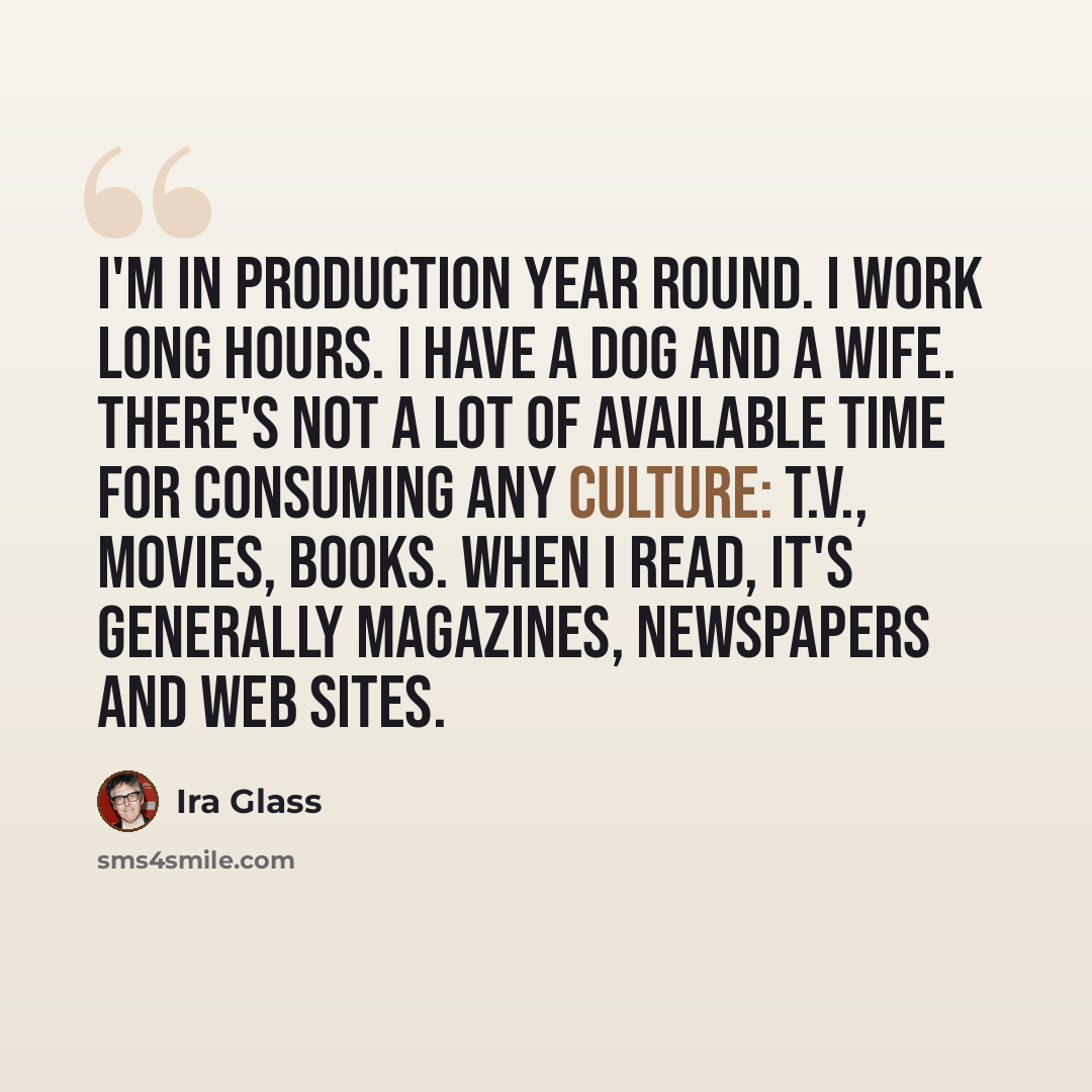 “I'm in production year round. I work long hours. I have a dog and a wife. There's not a lot of available time for consuming any culture: T.V., movies, books. When I read, it's generally magazines, newspapers and web sites.” quote by Ira Glass