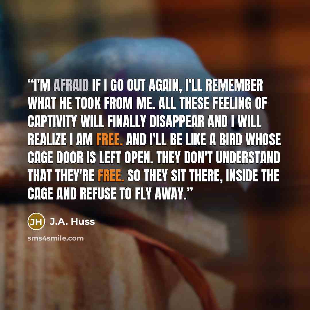 “I'm afraid if i go out again, i'll remember what he took from me. All these feeling of captivity will finally disappear and i will realize i am free. And i'll be like a bird whose cage door is left open. They don't understand that they're free. So they sit there, inside the cage and refuse to fly…” quote by J.A. Huss