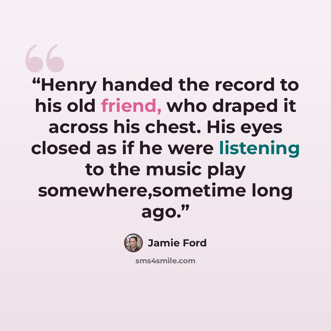 “Henry handed the record to his old friend, who draped it across his chest. His eyes closed as if he were listening to the music play somewhere,sometime long ago.” quote by Jamie Ford
