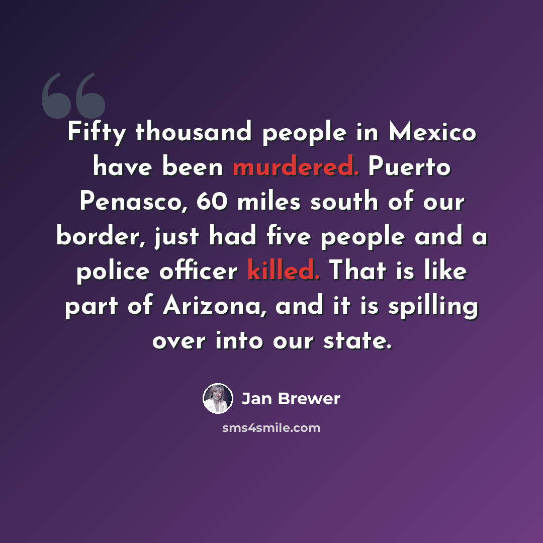 “Fifty thousand people in Mexico have been murdered. Puerto Penasco, 60 miles south of our border, just had five people and a police officer killed. That is like part of Arizona, and it is spilling over into our state.” quote by Jan Brewer
