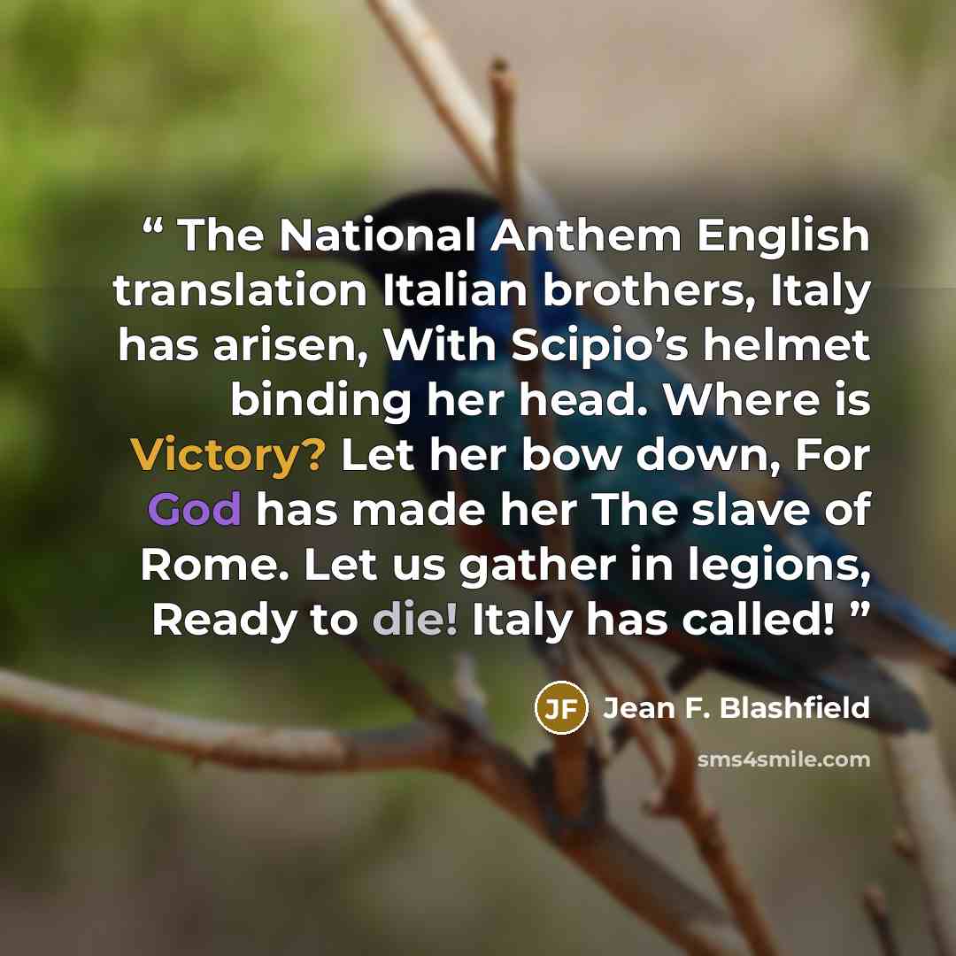 “The National Anthem English translation Italian brothers, Italy has arisen, With Scipio’s helmet binding her head. Where is Victory? Let her bow down, For God has made her The slave of Rome. Let us gather in legions, Ready to die! Italy has called!” quote by Jean F. Blashfield