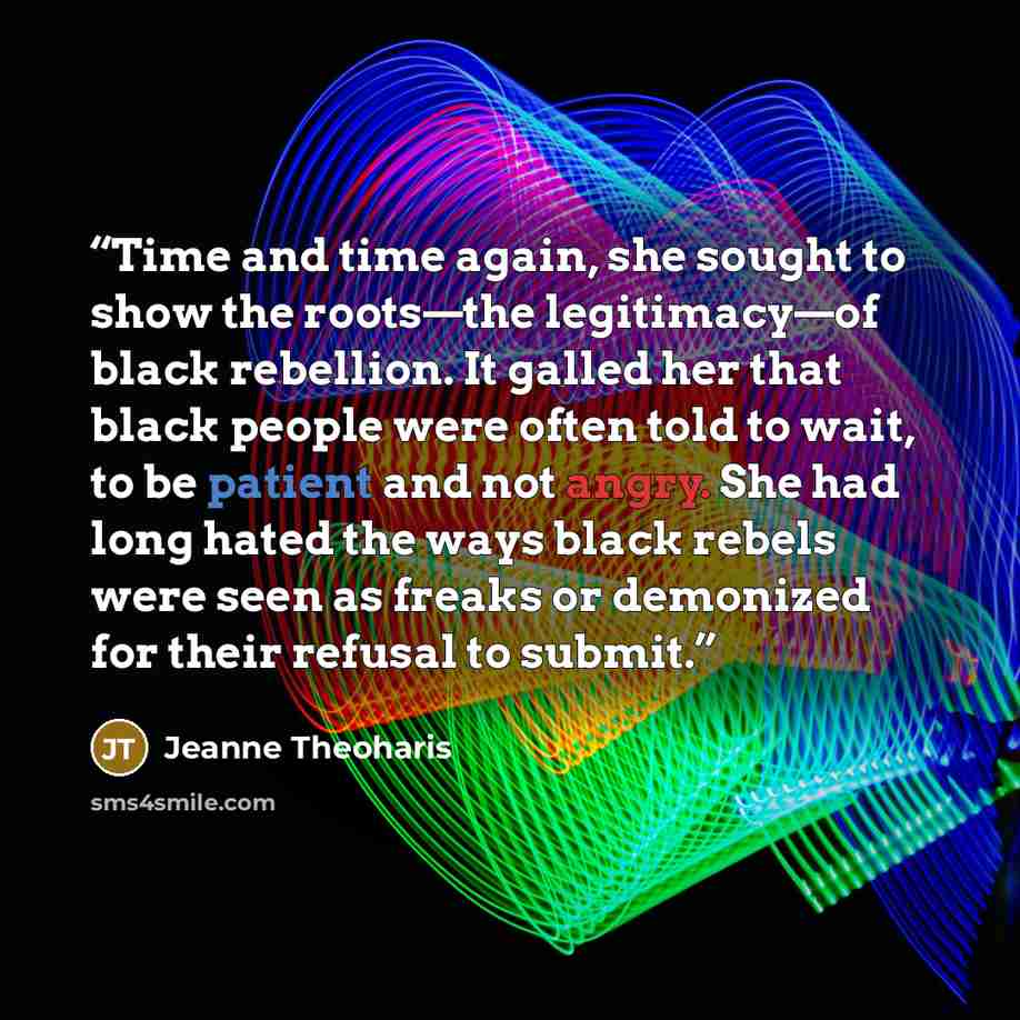“Time and time again, she sought to show the roots—the legitimacy—of black rebellion. It galled her that black people were often told to wait, to be patient and not angry. She had long hated the ways black rebels were seen as freaks or demonized for their refusal to submit.” quote by Jeanne Theoharis