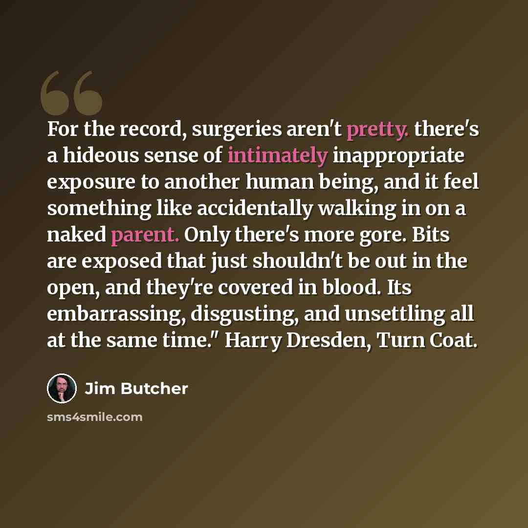 “For the record, surgeries aren't pretty. there's a hideous sense of intimately inappropriate exposure to another human being, and it feel something like accidentally walking in on a naked parent. Only there's more gore. Bits are exposed that just shouldn't be out in the open, and they're covered…” quote by Jim Butcher