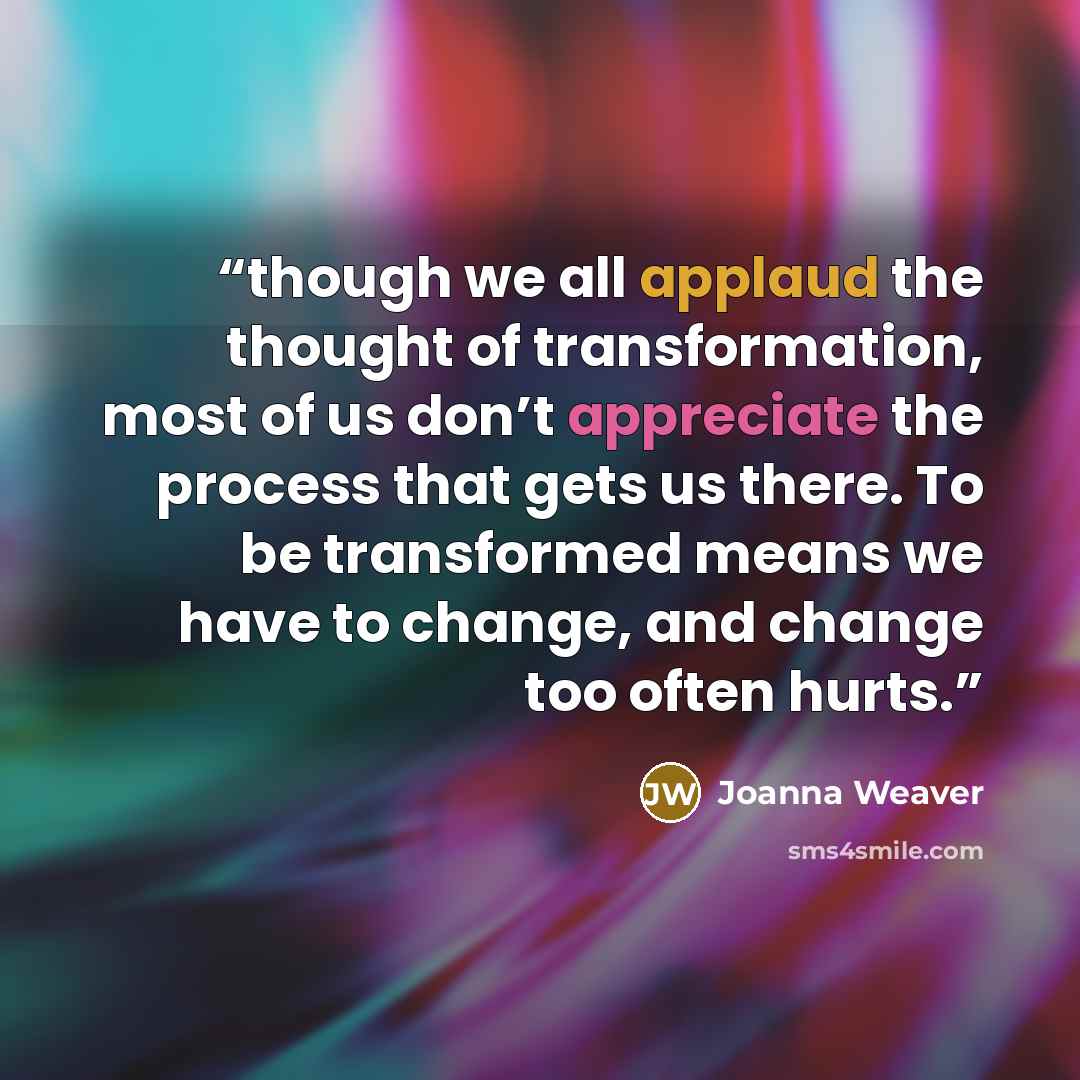 “though we all applaud the thought of transformation, most of us don’t appreciate the process that gets us there. To be transformed means we have to change, and change too often hurts.” quote by Joanna Weaver
