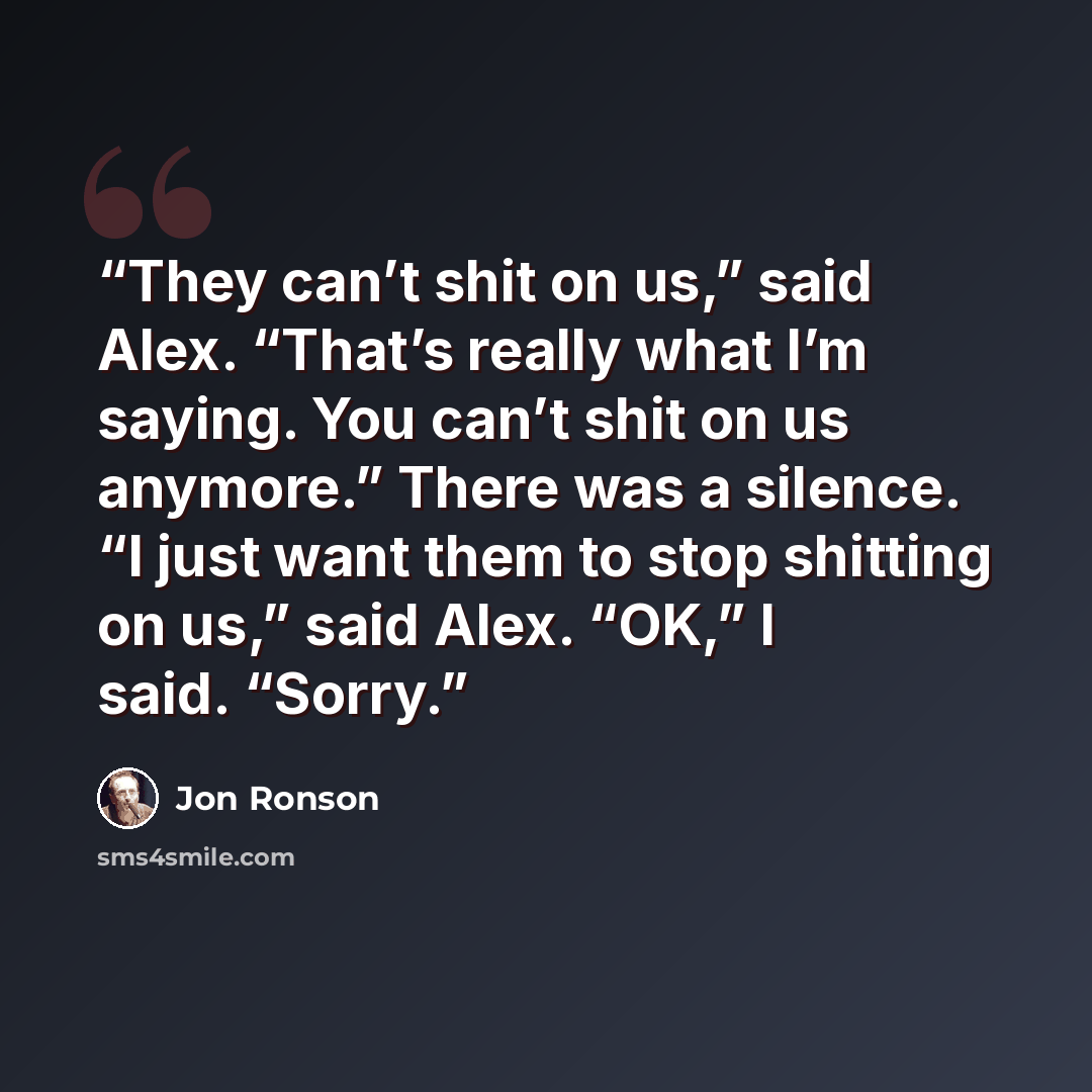“They can’t shit on us,” said Alex. “That’s really what I’m saying. You can’t shit on us anymore.” There was a silence. “I just want them to stop shitting on us,” said Alex. “OK,” I said. “Sorry.” quote by Jon Ronson