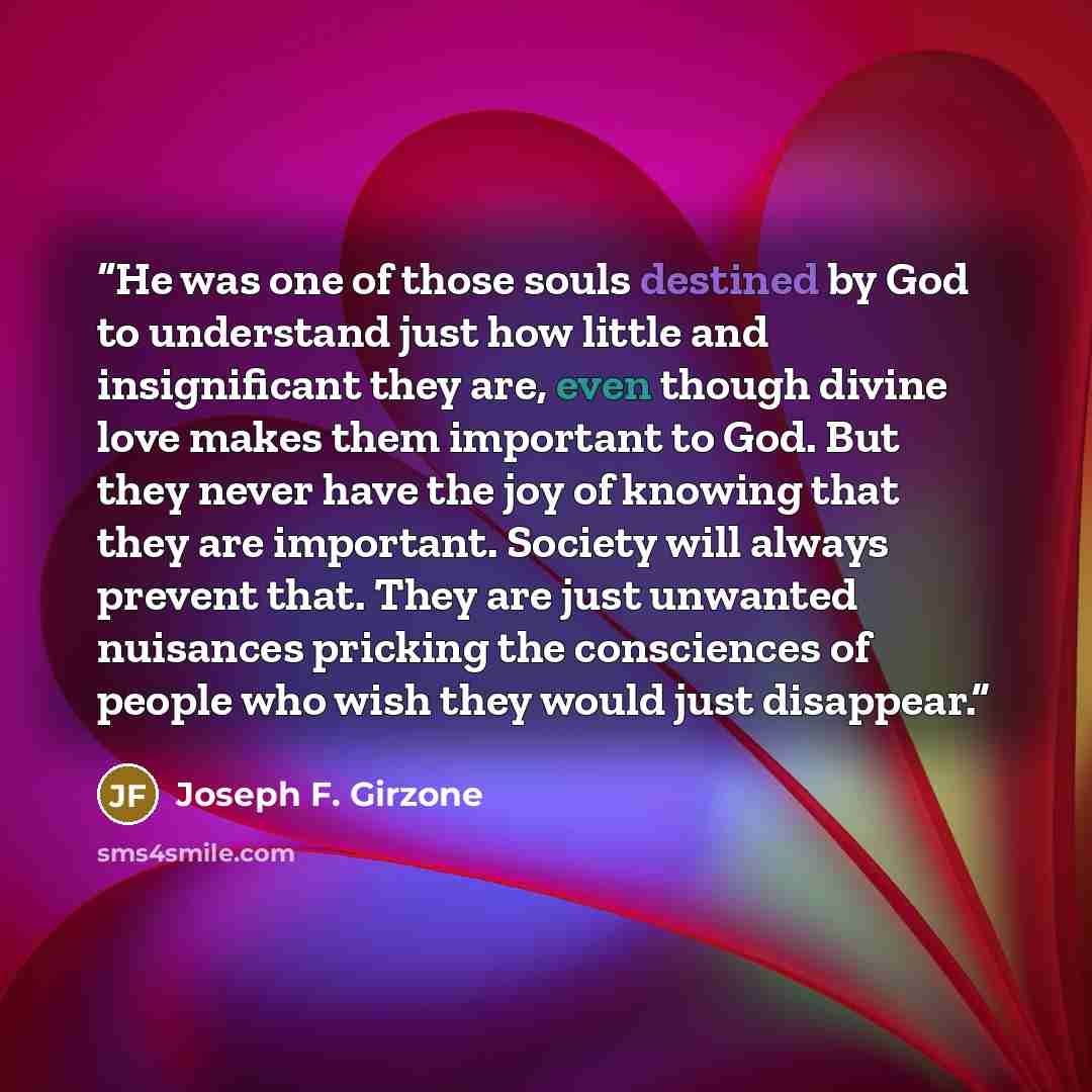 “He was one of those souls destined by God to understand just how little and insignificant they are, even though divine love makes them important to God. But they never have the joy of knowing that they are important. Society will always prevent that. They are just unwanted nuisances pricking the…” quote by Joseph F. Girzone