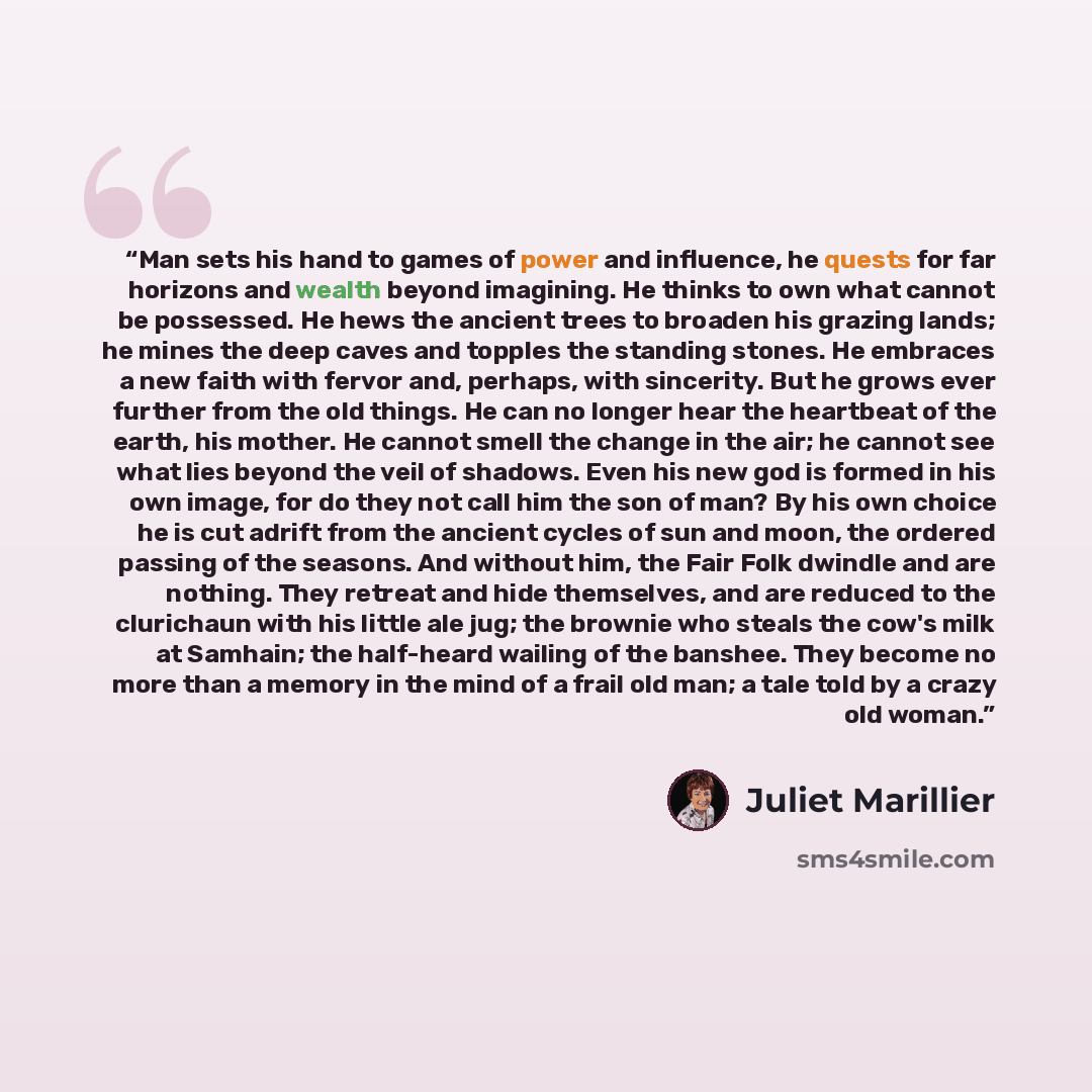 “Man sets his hand to games of power and influence, he quests for far horizons and wealth beyond imagining. He thinks to own what cannot be possessed. He hews the ancient trees to broaden his grazing lands; he mines the deep caves and topples the standing stones. He embraces a new faith with fervor…” quote by Juliet Marillier