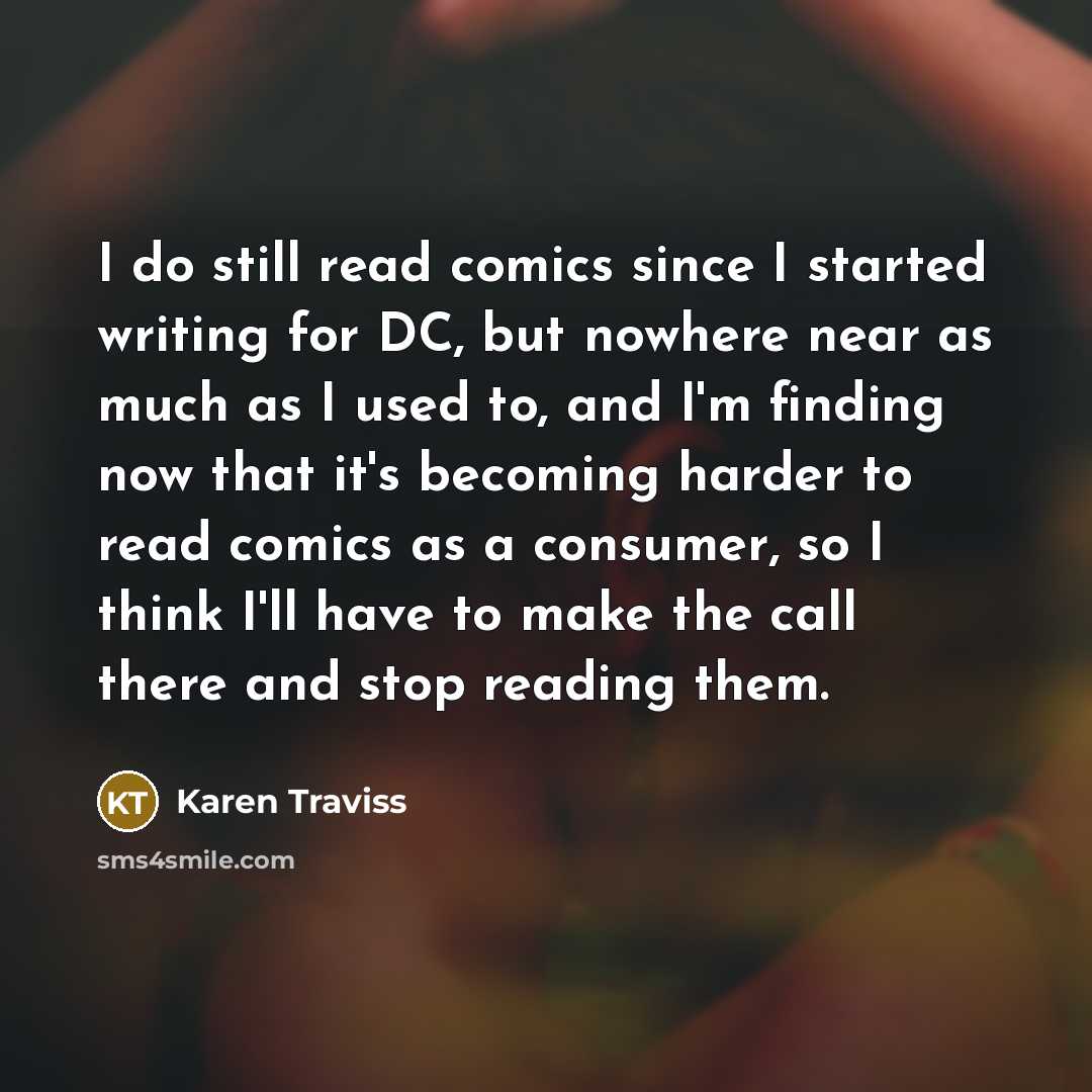 “I do still read comics since I started writing for DC, but nowhere near as much as I used to, and I'm finding now that it's becoming harder to read comics as a consumer, so I think I'll have to make the call there and stop reading them.” quote by Karen Traviss