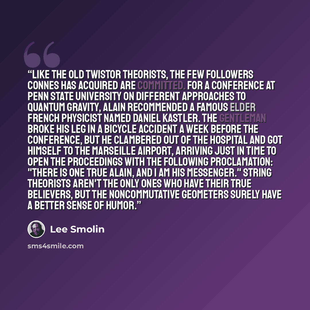 “Like the old twistor theorists, the few followers Connes has acquired are committed. For a conference at Penn State University on different approaches to quantum gravity, Alain recommended a famous elder French physicist named Daniel Kastler. The gentleman broke his leg in a bicycle accident a…” quote by Lee Smolin