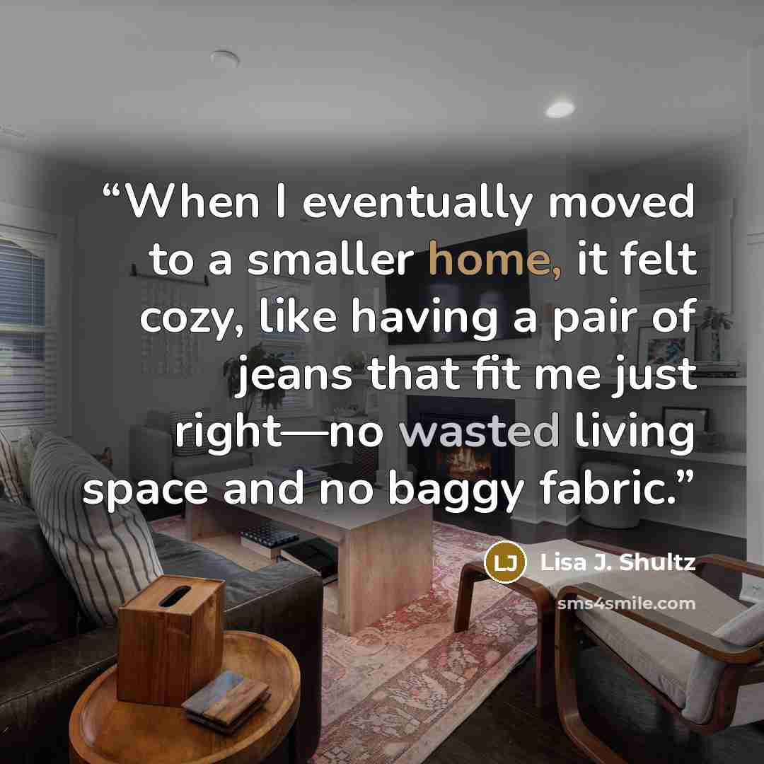 “When I eventually moved to a smaller home, it felt cozy, like having a pair of jeans that fit me just right—no wasted living space and no baggy fabric.” quote by Lisa J. Shultz