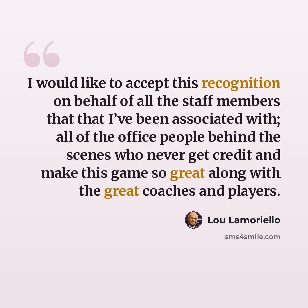 “I would like to accept this recognition on behalf of all the staff members that that I’ve been associated with; all of the office people behind the scenes who never get credit and make this game so great along with the great coaches and players.” quote by Lou Lamoriello