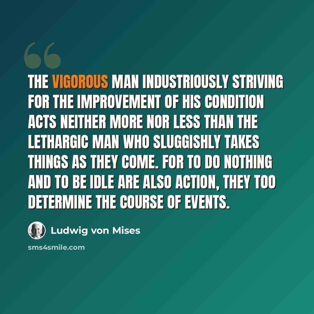 “The vigorous man industriously striving for the improvement of his condition acts neither more nor less than the lethargic man who sluggishly takes things as they come. For to do nothing and to be idle are also action, they too determine the course of events.” quote by Ludwig von Mises