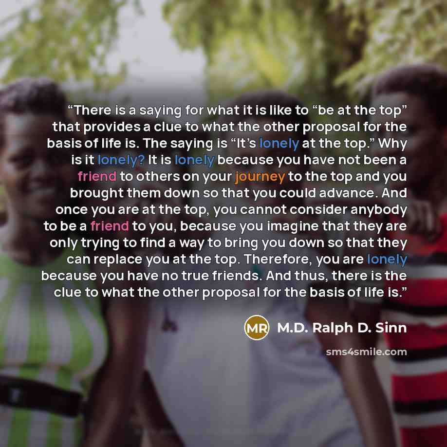 “There is a saying for what it is like to “be at the top” that provides a clue to what the other proposal for the basis of life is. The saying is “It’s lonely at the top.” Why is it lonely? It is lonely because you have not been a friend to others on your journey to the top and you brought them…” quote by M.D. Ralph D. Sinn