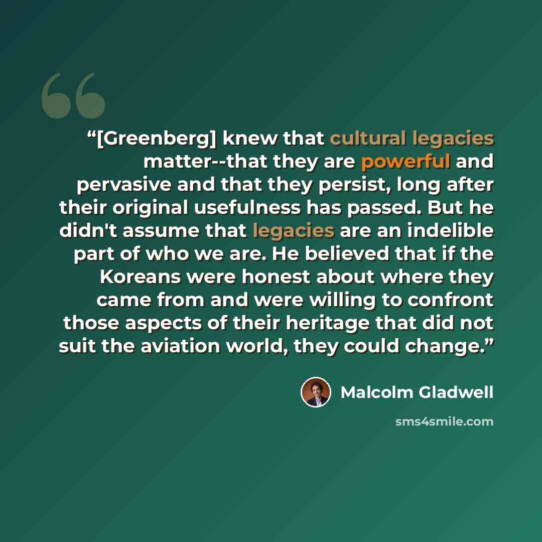 “[Greenberg] knew that cultural legacies matter--that they are powerful and pervasive and that they persist, long after their original usefulness has passed. But he didn't assume that legacies are an indelible part of who we are. He believed that if the Koreans were honest about where they came…” quote by Malcolm Gladwell