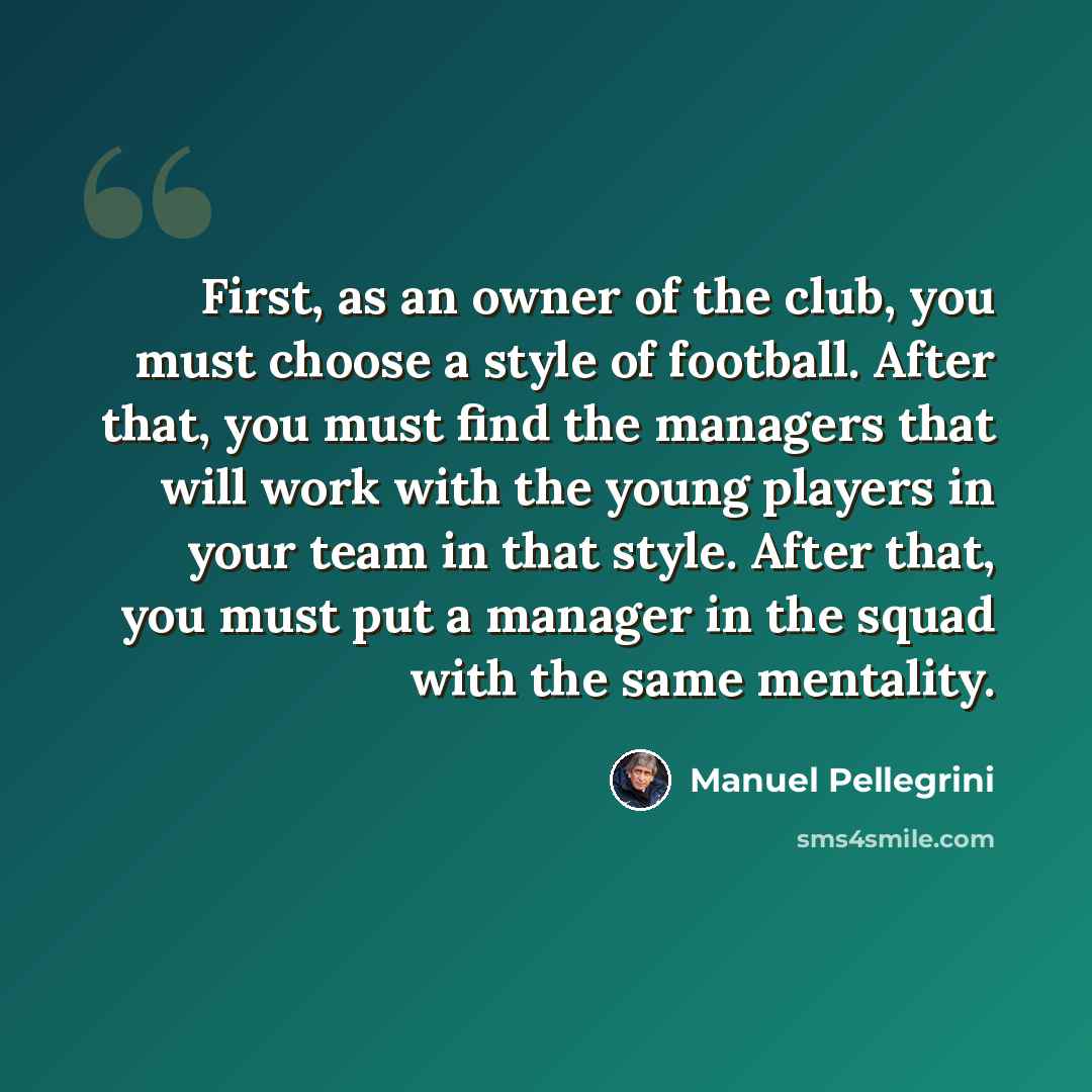 “First, as an owner of the club, you must choose a style of football. After that, you must find the managers that will work with the young players in your team in that style. After that, you must put a manager in the squad with the same mentality.” quote by Manuel Pellegrini