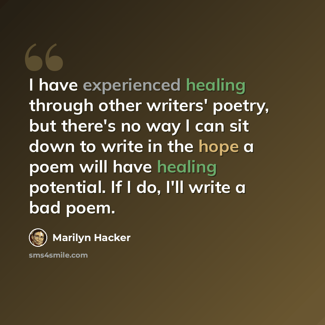 “I have experienced healing through other writers' poetry, but there's no way I can sit down to write in the hope a poem will have healing potential. If I do, I'll write a bad poem.” quote by Marilyn Hacker